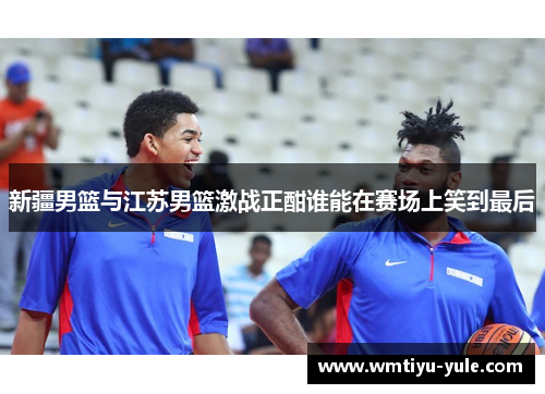 新疆男篮与江苏男篮激战正酣谁能在赛场上笑到最后